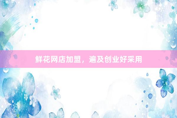 鲜花网店加盟，遍及创业好采用