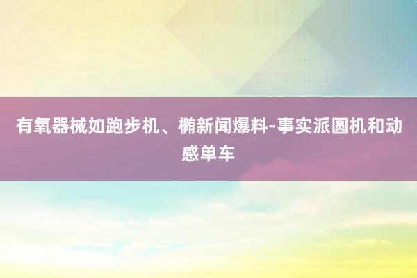 有氧器械如跑步机、椭新闻爆料-事实派圆机和动感单车